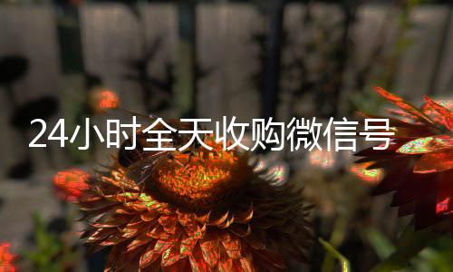 24小时全天收购微回收微信号信号（24小时高价回收vx秒结）